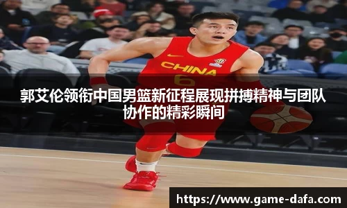 郭艾伦领衔中国男篮新征程展现拼搏精神与团队协作的精彩瞬间