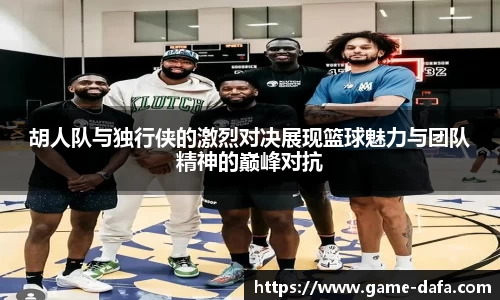 胡人队与独行侠的激烈对决展现篮球魅力与团队精神的巅峰对抗