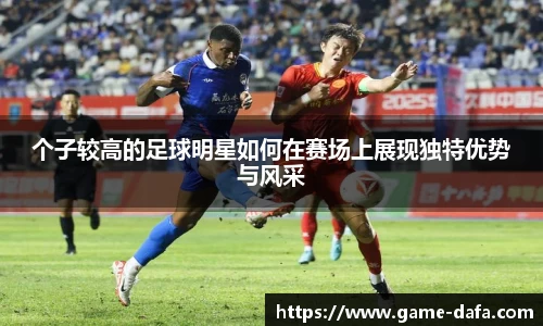 个子较高的足球明星如何在赛场上展现独特优势与风采