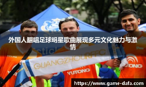 外国人翻唱足球明星歌曲展现多元文化魅力与激情