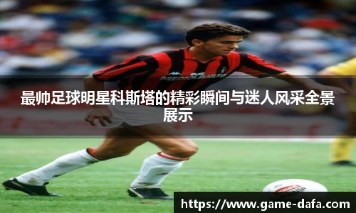 最帅足球明星科斯塔的精彩瞬间与迷人风采全景展示