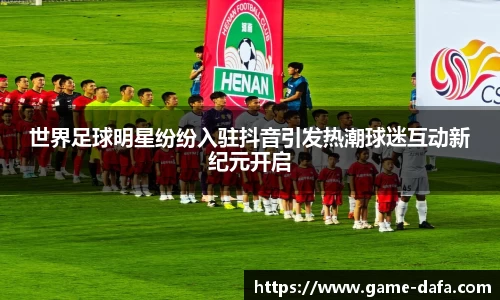 世界足球明星纷纷入驻抖音引发热潮球迷互动新纪元开启